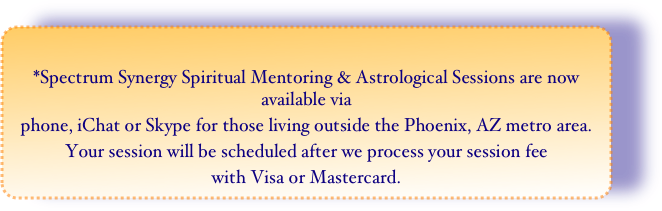 
*Spectrum Synergy Spiritual Mentoring & Astrological Sessions are now available via 
phone, iChat or Skype for those living outside the Phoenix, AZ metro area.
Your session will be scheduled after we process your session fee 
with Visa or Mastercard.
