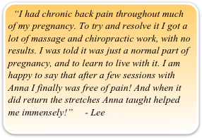 “I had chronic back pain throughout much of my pregnancy. To try and resolve it I got a lot of massage and chiropractic work, with no results. I was told it was just a normal part of pregnancy, and to learn to live with it. I am happy to say that after a few sessions with Anna I finally was free of pain! And when it did return the stretches Anna taught helped me immensely!”     - Lee