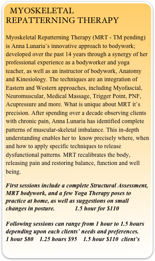 MYOSKELETAL REPATTERNING THERAPY
Myoskeletal Repatterning Therapy (MRT - TM pending) is Anna Lunaria’s innovative approach to bodywork; developed over the past 14 years through a synergy of her professional experience as a bodyworker and yoga teacher, as well as an instructor of bodywork, Anatomy and Kinesiology. The techniques are an integration of Eastern and Western approaches, including Myofascial, Neuromuscular, Medical Massage, Trigger Point, PNF, Acupressure and more. What is unique about MRT it’s precision. After spending over a decade observing clients with chronic pain, Anna Lunaria has identified complete patterns of muscular-skeletal imbalance. This in-depth understanding enables her to  know precisely where, when and how to apply specific techniques to release dysfunctional patterns. MRT recalibrates the body,  releasing pain and restoring balance, function and well being. 

First sessions include a complete Structural Assessment, MRT bodywork, and a few Yoga Therapy poses to practice at home, as well as suggestions on small changes in posture.             1.5 hour for $110 

Following sessions can range from 1 hour to 1.5 hours depending upon each clients’ needs and preferences.
1 hour $80    1.25 hours $95    1.5 hour $110  client’s                                        

