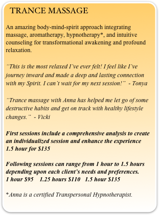 TRANCE MASSAGE
An amazing body-mind-spirit approach integrating massage, aromatherapy, hypnotherapy*, and intuitive counseling for transformational awakening and profound relaxation. 
“This is the most relaxed I’ve ever felt! I feel like I’ve journey inward and made a deep and lasting connection with my Spirit. I can’t wait for my next session!”  - Tonya

“Trance massage with Anna has helped me let go of some destructive habits and get on track with healthy lifestyle changes.”  - Vicki 

First sessions include a comprehensive analysis to create an individualized session and enhance the experience                                                                                                            1.5 hour for $135

Following sessions can range from 1 hour to 1.5 hours depending upon each client’s needs and preferences.                                                                 1 hour $95    1.25 hours $110   1.5 hour $135

*Anna is a certified Transpersonal Hypnotherapist.

