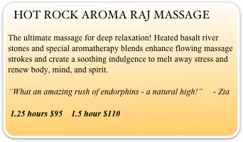 HOT ROCK AROMA RAJ MASSAGE
The ultimate massage for deep relaxation! Heated basalt river stones and special aromatherapy blends enhance flowing massage strokes and create a soothing indulgence to melt away stress and renew body, mind, and spirit.                                                                                                        
“What an amazing rush of endorphins - a natural high!”     - Zia
 1.25 hours $95    1.5 hour $110 
