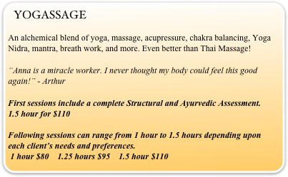 YOGASSAGE 
An alchemical blend of yoga, massage, acupressure, chakra balancing, Yoga Nidra, mantra, breath work, and more. Even better than Thai Massage!
“Anna is a miracle worker. I never thought my body could feel this good again!” - Arthur
First sessions include a complete Structural and Ayurvedic Assessment.             1.5 hour for $110 

Following sessions can range from 1 hour to 1.5 hours depending upon each client’s needs and preferences.                                                                
 1 hour $80    1.25 hours $95    1.5 hour $110