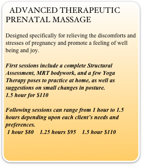 ADVANCED THERAPEUTIC PRENATAL MASSAGE
Designed specifically for relieving the discomforts and stresses of pregnancy and promote a feeling of well being and joy.
First sessions include a complete Structural Assessment, MRT bodywork, and a few Yoga Therapy poses to practice at home, as well as suggestions on small changes in posture.             
1.5 hour for $110 

Following sessions can range from 1 hour to 1.5 hours depending upon each client’s needs and preferences.                                                                
 1 hour $80    1.25 hours $95    1.5 hour $110 