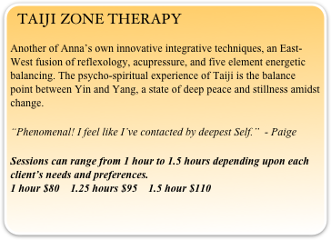 TAIJI ZONE THERAPY
Another of Anna’s own innovative integrative techniques, an East-West fusion of reflexology, acupressure, and five element energetic balancing. The psycho-spiritual experience of Taiji is the balance point between Yin and Yang, a state of deep peace and stillness amidst change.
“Phenomenal! I feel like I’ve contacted by deepest Self.”  - Paige

Sessions can range from 1 hour to 1.5 hours depending upon each client’s needs and preferences.                                                                                              1 hour $80    1.25 hours $95    1.5 hour $110 

