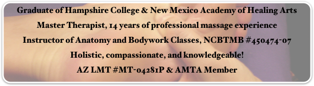 Graduate of Hampshire College & New Mexico Academy of Healing Arts
Master Therapist, 14 years of professional massage experience
Instructor of Anatomy and Bodywork Classes, NCBTMB #450474-07
Holistic, compassionate, and knowledgeable!
AZ LMT #MT-04281P & AMTA Member
