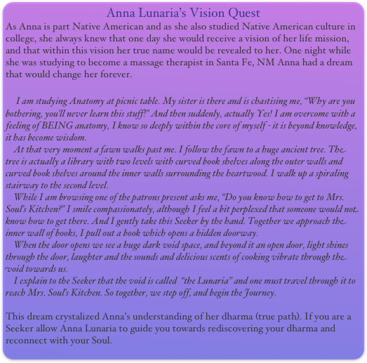 Anna Lunaria’s Vision Quest
As Anna is part Native American and as she also studied Native American culture in college, she always knew that one day she would receive a vision of her life mission, and that within this vision her true name would be revealed to her. One night while she was studying to become a massage therapist in Santa Fe, NM Anna had a dream that would change her forever. 
 
    I am studying Anatomy at picnic table. My sister is there and is chastising me, “Why are you bothering, you’ll never learn this stuff!” And then suddenly, actually Yes! I am overcome with a feeling of BEING anatomy, I know so deeply within the core of myself - it is beyond knowledge, it has become wisdom. 
    At that very moment a fawn walks past me. I follow the fawn to a huge ancient tree. The tree is actually a library with two levels with curved book shelves along the outer walls and curved book shelves around the inner walls surrounding the heartwood. I walk up a spiraling stairway to the second level. 
    While I am browsing one of the patrons present asks me, “Do you know how to get to Mrs. Soul’s Kitchen?” I smile compassionately, although I feel a bit perplexed that someone would not know how to get there. And I gently take this Seeker by the hand. Together we approach the inner wall of books, I pull out a book which opens a hidden doorway. 
    When the door opens we see a huge dark void space, and beyond it an open door, light shines through the door, laughter and the sounds and delicious scents of cooking vibrate through the void towards us.
    I explain to the Seeker that the void is called  “the Lunaria” and one must travel through it to reach Mrs. Soul’s Kitchen. So together, we step off, and begin the Journey.

This dream crystalized Anna’s understanding of her dharma (true path). If you are a Seeker allow Anna Lunaria to guide you towards rediscovering your dharma and reconnect with your Soul.
    

