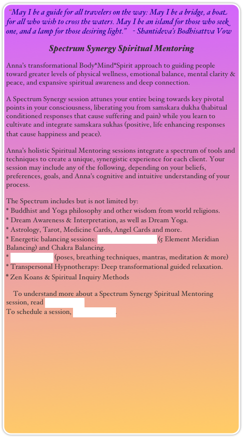 “May I be a guide for all travelers on the way: May I be a bridge, a boat for all who wish to cross the waters. May I be an island for those who seek one, and a lamp for those desiring light.”    - Shantideva’s Bodhisattva Vow
Spectrum Synergy Spiritual Mentoring
Anna’s transformational Body*Mind*Spirit approach to guiding people toward greater levels of physical wellness, emotional balance, mental clarity & peace, and expansive spiritual awareness and deep connection.
A Spectrum Synergy session attunes your entire being towards key pivotal points in your consciousness, liberating you from samskara dukha (habitual conditioned responses that cause suffering and pain) while you learn to cultivate and integrate samskara sukhas (positive, life enhancing responses that cause happiness and peace). 
Anna’s holistic Spiritual Mentoring sessions integrate a spectrum of tools and techniques to create a unique, synergistic experience for each client. Your session may include any of the following, depending on your beliefs, preferences, goals, and Anna’s cognitive and intuitive understanding of your process.
The Spectrum includes but is not limited by:
* Buddhist and Yoga philosophy and other wisdom from world religions. 
* Dream Awareness & Interpretation, as well as Dream Yoga.
* Astrology, Tarot, Medicine Cards, Angel Cards and more.
* Energetic balancing sessions: TaiJi Zone Therapy (5 Element Meridian Balancing) and Chakra Balancing.
* Yoga Therapy (poses, breathing techniques, mantras, meditation & more)
* Transpersonal Hypnotherapy: Deep transformational guided relaxation.
* Zen Koans & Spiritual Inquiry Methods
    To understand more about a Spectrum Synergy Spiritual Mentoring session, read About Anna.
To schedule a session, Contact Anna.

  
