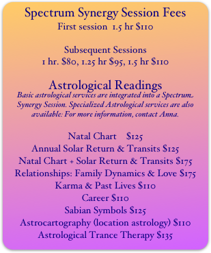 Spectrum Synergy Session Fees
First session  1.5 hr $110

Subsequent Sessions  
1 hr. $80, 1.25 hr $95, 1.5 hr $110

Astrological Readings
Basic astrological services are integrated into a Spectrum Synergy Session. Specialized Astrological services are also available: For more information, contact Anna.

Natal Chart    $125
Annual Solar Return & Transits $125
Natal Chart + Solar Return & Transits $175
Relationships: Family Dynamics & Love $175
Karma & Past Lives $110
Career $110
Sabian Symbols $125
Astrocartography (location astrology) $110
Astrological Trance Therapy $135
