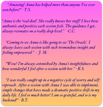   “Amazing! Anna has helped more than anyone I’ve ever seen before!” - T.S.

“Anna is the ‘real deal’. She really knows her stuff! I love how authentic and positive each session feels. The guidance I get always resonates on a really deep level.”   -C.C.

    “Coming to see Anna is like going to see ‘The Oracle’. I always leave each session with such tremendous insight and feeling empowered.”  -  J. M.

    “Wow! I’m always astonished by Anna’s insightfulness and how wonderful I feel after a session with her.” - R.S.

    “I was really caught up in a negative cycle of worry and self-reproach. After a session with Anna I was able to implement simple changes that have made a dramatic positive shift in my daily life. I feel so much better! I am so grateful, and so is my husband!” - B.T.