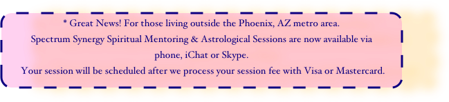 * Great News! For those living outside the Phoenix, AZ metro area.
Spectrum Synergy Spiritual Mentoring & Astrological Sessions are now available via 
phone, iChat or Skype.
 Your session will be scheduled after we process your session fee with Visa or Mastercard.
